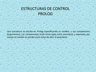 ESTRUCTURAS DE CONTROL PROLOG Una estructura se escribe en Prolog especificando su  nombre , y sus  componentes  ( argumentos ). Las componentes están encerradas entre paréntesis y separadas por comas; el nombre se escribe justo antes de abrir el paréntesis:  