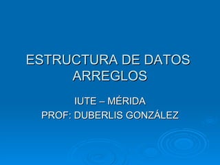 ESTRUCTURA DE DATOS  ARREGLOS IUTE – MÉRIDA PROF: DUBERLIS GONZÁLEZ 