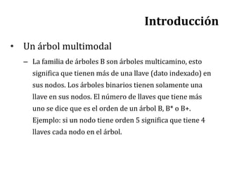 Introducción
• Un árbol multimodal
– La familia de árboles B son árboles multicamino, esto
significa que tienen más de una llave (dato indexado) en
sus nodos. Los árboles binarios tienen solamente una
llave en sus nodos. El número de llaves que tiene más
uno se dice que es el orden de un árbol B, B* o B+.
Ejemplo: si un nodo tiene orden 5 significa que tiene 4
llaves cada nodo en el árbol.
 