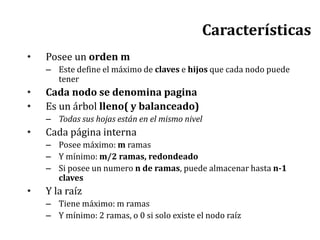 Características
• Posee un orden m
– Este define el máximo de claves e hijos que cada nodo puede
tener
• Cada nodo se denomina pagina
• Es un árbol lleno( y balanceado)
– Todas sus hojas están en el mismo nivel
• Cada página interna
– Posee máximo: m ramas
– Y mínimo: m/2 ramas, redondeado
– Si posee un numero n de ramas, puede almacenar hasta n-1
claves
• Y la raíz
– Tiene máximo: m ramas
– Y mínimo: 2 ramas, o 0 si solo existe el nodo raíz
 
