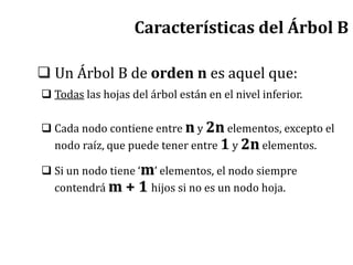 Características del Árbol B
 Un Árbol B de orden n es aquel que:
 Todas las hojas del árbol están en el nivel inferior.
 Cada nodo contiene entre n y 2n elementos, excepto el
nodo raíz, que puede tener entre 1 y 2n elementos.
 Si un nodo tiene ‘m’ elementos, el nodo siempre
contendrá m + 1 hijos si no es un nodo hoja.
 