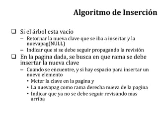 Algoritmo de Inserción
 Si el árbol esta vacío
– Retornar la nueva clave que se iba a insertar y la
nuevapag(NULL)
– Indicar que si se debe seguir propagando la revisión
 En la pagina dada, se busca en que rama se debe
insertar la nueva clave
– Cuando se encuentre, y si hay espacio para insertar un
nuevo elemento
• Meter la clave en la pagina y
• La nuevapag como rama derecha nueva de la pagina
• Indicar que ya no se debe seguir revisando mas
arriba
 