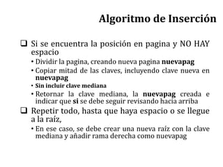 Algoritmo de Inserción
 Si se encuentra la posición en pagina y NO HAY
espacio
• Dividir la pagina, creando nueva pagina nuevapag
• Copiar mitad de las claves, incluyendo clave nueva en
nuevapag
• Sin incluir clave mediana
• Retornar la clave mediana, la nuevapag creada e
indicar que si se debe seguir revisando hacia arriba
 Repetir todo, hasta que haya espacio o se llegue
a la raíz,
• En ese caso, se debe crear una nueva raíz con la clave
mediana y añadir rama derecha como nuevapag
 