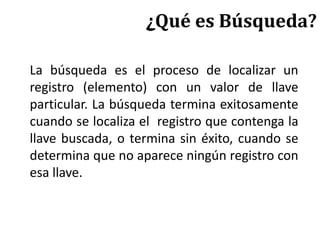 ¿Qué es Búsqueda?
La búsqueda es el proceso de localizar un
registro (elemento) con un valor de llave
particular. La búsqueda termina exitosamente
cuando se localiza el registro que contenga la
llave buscada, o termina sin éxito, cuando se
determina que no aparece ningún registro con
esa llave.
 