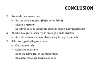 CONCLUSION
 Recuerde que insertar es
– Buscar donde insertar (bajar por el árbol)
– Dividir o Meter y
– Decidir si se debe seguir propagando clave y nuevapag(subir)
 Al subir hay que informar si se propaga o no la división
– Además de informar que clave sube y la pagina que sube
 Si la propagación llegase a la raíz
– Crear nueva raíz
– Con clave que subió
– Donde la Rama Izq. es la anterior raíz
– Rama Derecha es la Pagina que sube
 
