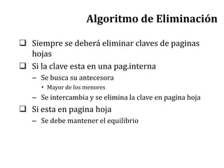 Algoritmo de Eliminación
 Siempre se deberá eliminar claves de paginas
hojas
 Si la clave esta en una pag.interna
– Se busca su antecesora
• Mayor de los menores
– Se intercambia y se elimina la clave en pagina hoja
 Si esta en pagina hoja
– Se debe mantener el equilibrio
 