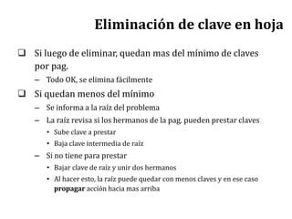 Eliminación de clave en hoja
 Si luego de eliminar, quedan mas del mínimo de claves
por pag.
– Todo OK, se elimina fácilmente
 Si quedan menos del mínimo
– Se informa a la raíz del problema
– La raíz revisa si los hermanos de la pag. pueden prestar claves
• Sube clave a prestar
• Baja clave intermedia de raíz
– Si no tiene para prestar
• Bajar clave de raíz y unir dos hermanos
• Al hacer esto, la raíz puede quedar con menos claves y en ese caso
propagar acción hacia mas arriba
 