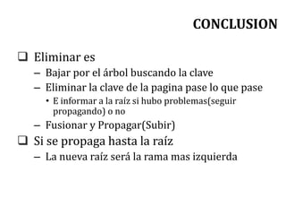 CONCLUSION
 Eliminar es
– Bajar por el árbol buscando la clave
– Eliminar la clave de la pagina pase lo que pase
• E informar a la raíz si hubo problemas(seguir
propagando) o no
– Fusionar y Propagar(Subir)
 Si se propaga hasta la raíz
– La nueva raíz será la rama mas izquierda
 