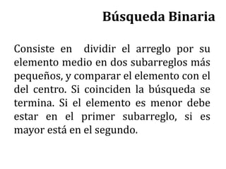 Búsqueda Binaria
Consiste en dividir el arreglo por su
elemento medio en dos subarreglos más
pequeños, y comparar el elemento con el
del centro. Si coinciden la búsqueda se
termina. Si el elemento es menor debe
estar en el primer subarreglo, si es
mayor está en el segundo.
 