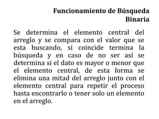 Funcionamiento de Búsqueda
Binaria
Se determina el elemento central del
arreglo y se compara con el valor que se
esta buscando, si coincide termina la
búsqueda y en caso de no ser así se
determina si el dato es mayor o menor que
el elemento central, de esta forma se
elimina una mitad del arreglo junto con el
elemento central para repetir el proceso
hasta encontrarlo o tener solo un elemento
en el arreglo.
 