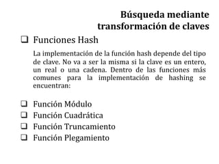  Funciones Hash
La implementación de la función hash depende del tipo
de clave. No va a ser la misma si la clave es un entero,
un real o una cadena. Dentro de las funciones más
comunes para la implementación de hashing se
encuentran:
 Función Módulo
 Función Cuadrática
 Función Truncamiento
 Función Plegamiento
Búsqueda mediante
transformación de claves
 