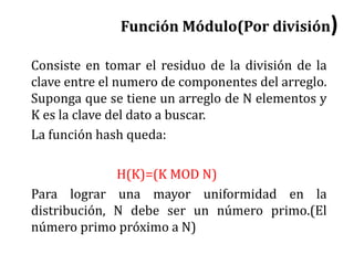 Función Módulo(Por división)
Consiste en tomar el residuo de la división de la
clave entre el numero de componentes del arreglo.
Suponga que se tiene un arreglo de N elementos y
K es la clave del dato a buscar.
La función hash queda:
H(K)=(K MOD N)
Para lograr una mayor uniformidad en la
distribución, N debe ser un número primo.(El
número primo próximo a N)
 