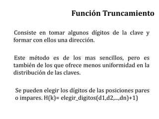 Función Truncamiento
Consiste en tomar algunos dígitos de la clave y
formar con ellos una dirección.
Este método es de los mas sencillos, pero es
también de los que ofrece menos uniformidad en la
distribución de las claves.
Se pueden elegir los dígitos de las posiciones pares
o impares. H(k)= elegir_digitos(d1,d2,...,dn)+1)
 