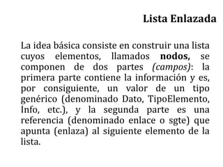 Lista Enlazada
La idea básica consiste en construir una lista
cuyos elementos, llamados nodos, se
componen de dos partes (campos): la
primera parte contiene la información y es,
por consiguiente, un valor de un tipo
genérico (denominado Dato, TipoElemento,
Info, etc.), y la segunda parte es una
referencia (denominado enlace o sgte) que
apunta (enlaza) al siguiente elemento de la
lista.
 