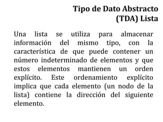 Tipo de Dato Abstracto
(TDA) Lista
Una lista se utiliza para almacenar
información del mismo tipo, con la
característica de que puede contener un
número indeterminado de elementos y que
estos elementos mantienen un orden
explícito. Este ordenamiento explícito
implica que cada elemento (un nodo de la
lista) contiene la dirección del siguiente
elemento.
 