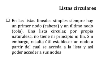 Listas circulares
 En las listas lineales simples siempre hay
un primer nodo (cabeza) y un último nodo
(cola). Una lista circular, por propia
naturaleza, no tiene ni principio ni fin. Sin
embargo, resulta útil establecer un nodo a
partir del cual se acceda a la lista y así
poder acceder a sus nodos
 