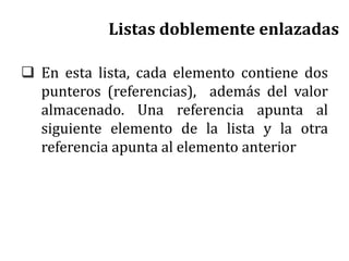 Listas doblemente enlazadas
 En esta lista, cada elemento contiene dos
punteros (referencias), además del valor
almacenado. Una referencia apunta al
siguiente elemento de la lista y la otra
referencia apunta al elemento anterior
 