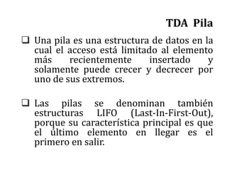 TDA Pila
 Una pila es una estructura de datos en la
cual el acceso está limitado al elemento
más recientemente insertado y
solamente puede crecer y decrecer por
uno de sus extremos.
 Las pilas se denominan también
estructuras LIFO (Last-In-First-Out),
porque su característica principal es que
el último elemento en llegar es el
primero en salir.
 
