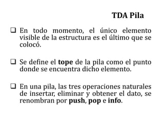 TDA Pila
 En todo momento, el único elemento
visible de la estructura es el último que se
colocó.
 Se define el tope de la pila como el punto
donde se encuentra dicho elemento.
 En una pila, las tres operaciones naturales
de insertar, eliminar y obtener el dato, se
renombran por push, pop e info.
 