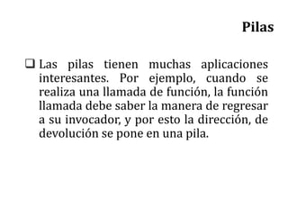 Pilas
 Las pilas tienen muchas aplicaciones
interesantes. Por ejemplo, cuando se
realiza una llamada de función, la función
llamada debe saber la manera de regresar
a su invocador, y por esto la dirección, de
devolución se pone en una pila.
 