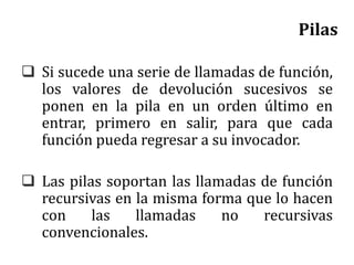 Pilas
 Si sucede una serie de llamadas de función,
los valores de devolución sucesivos se
ponen en la pila en un orden último en
entrar, primero en salir, para que cada
función pueda regresar a su invocador.
 Las pilas soportan las llamadas de función
recursivas en la misma forma que lo hacen
con las llamadas no recursivas
convencionales.
 
