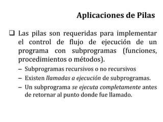 Aplicaciones de Pilas
 Las pilas son requeridas para implementar
el control de flujo de ejecución de un
programa con subprogramas (funciones,
procedimientos o métodos).
– Subprogramas recursivos o no recursivos
– Existen llamadas a ejecución de subprogramas.
– Un subprograma se ejecuta completamente antes
de retornar al punto donde fue llamado.
 