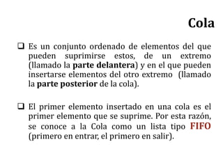 Cola
 Es un conjunto ordenado de elementos del que
pueden suprimirse estos, de un extremo
(llamado la parte delantera) y en el que pueden
insertarse elementos del otro extremo (llamado
la parte posterior de la cola).
 El primer elemento insertado en una cola es el
primer elemento que se suprime. Por esta razón,
se conoce a la Cola como un lista tipo FIFO
(primero en entrar, el primero en salir).
 