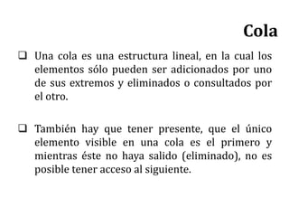  Una cola es una estructura lineal, en la cual los
elementos sólo pueden ser adicionados por uno
de sus extremos y eliminados o consultados por
el otro.
 También hay que tener presente, que el único
elemento visible en una cola es el primero y
mientras éste no haya salido (eliminado), no es
posible tener acceso al siguiente.
Cola
 