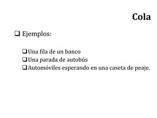  Ejemplos:
Una fila de un banco
Una parada de autobús
Automóviles esperando en una caseta de peaje.
Cola
 