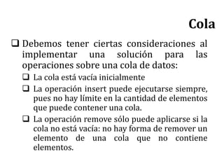  Debemos tener ciertas consideraciones al
implementar una solución para las
operaciones sobre una cola de datos:
 La cola está vacía inicialmente
 La operación insert puede ejecutarse siempre,
pues no hay límite en la cantidad de elementos
que puede contener una cola.
 La operación remove sólo puede aplicarse si la
cola no está vacía: no hay forma de remover un
elemento de una cola que no contiene
elementos.
Cola
 
