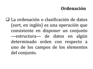 Ordenación
 La ordenación o clasificación de datos
(sort, en inglés) es una operación que
consistente en disponer un conjunto
—estructura— de datos en algún
determinado orden con respecto a
uno de los campos de los elementos
del conjunto.
 