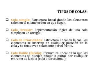TIPOS DE COLAS:
 Cola simple: Estructura lineal donde los elementos
salen en el mismo orden en que llegan.
 Cola circular: Representación lógica de una cola
simple en un arreglo.
 Cola de Prioridades: Estructura lineal en la cual los
elementos se insertan en cualquier posición de la
cola y se remueven solamente por el frente.
 Cola Doble (Bicola): Estructura lineal en la que los
elementos se pueden añadir o quitar por cualquier
extremo de la cola (cola bidireccional).
 