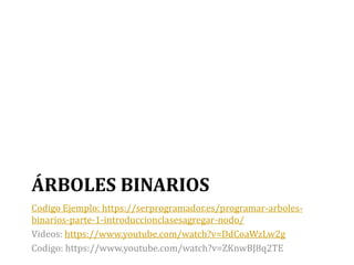 ÁRBOLES BINARIOS
Codigo Ejemplo: https://serprogramador.es/programar-arboles-
binarios-parte-1-introduccionclasesagregar-nodo/
Videos: https://www.youtube.com/watch?v=DdCoaWzLw2g
Codigo: https://www.youtube.com/watch?v=ZKnwBJ8q2TE
 