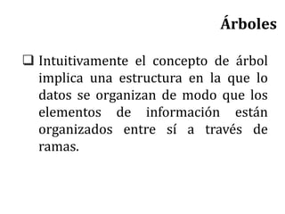 Árboles
 Intuitivamente el concepto de árbol
implica una estructura en la que lo
datos se organizan de modo que los
elementos de información están
organizados entre sí a través de
ramas.
 