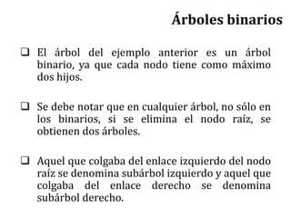  El árbol del ejemplo anterior es un árbol
binario, ya que cada nodo tiene como máximo
dos hijos.
 Se debe notar que en cualquier árbol, no sólo en
los binarios, si se elimina el nodo raíz, se
obtienen dos árboles.
 Aquel que colgaba del enlace izquierdo del nodo
raíz se denomina subárbol izquierdo y aquel que
colgaba del enlace derecho se denomina
subárbol derecho.
Árboles binarios
 