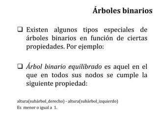  Existen algunos tipos especiales de
árboles binarios en función de ciertas
propiedades. Por ejemplo:
 Árbol binario equilibrado es aquel en el
que en todos sus nodos se cumple la
siguiente propiedad:
altura(subárbol_derecho) - altura(subárbol_izquierdo)
Es menor o igual a 1.
Árboles binarios
 