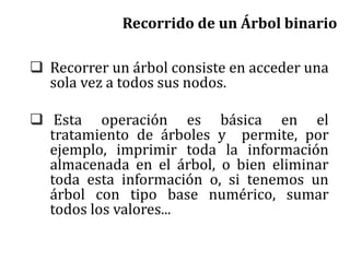 Recorrido de un Árbol binario
 Recorrer un árbol consiste en acceder una
sola vez a todos sus nodos.
 Esta operación es básica en el
tratamiento de árboles y permite, por
ejemplo, imprimir toda la información
almacenada en el árbol, o bien eliminar
toda esta información o, si tenemos un
árbol con tipo base numérico, sumar
todos los valores...
 