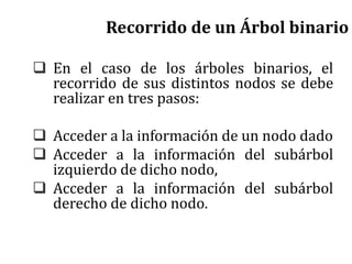 Recorrido de un Árbol binario
 En el caso de los árboles binarios, el
recorrido de sus distintos nodos se debe
realizar en tres pasos:
 Acceder a la información de un nodo dado
 Acceder a la información del subárbol
izquierdo de dicho nodo,
 Acceder a la información del subárbol
derecho de dicho nodo.
 