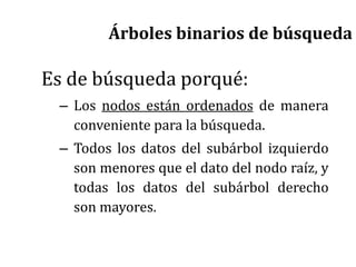 Es de búsqueda porqué:
– Los nodos están ordenados de manera
conveniente para la búsqueda.
– Todos los datos del subárbol izquierdo
son menores que el dato del nodo raíz, y
todas los datos del subárbol derecho
son mayores.
Árboles binarios de búsqueda
 