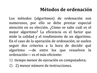 Métodos de ordenación
Los métodos (algoritmos) de ordenación son
numerosos, por ello se debe prestar especial
atención en su elección. ¿Cómo se sabe cuál es el
mejor algoritmo? La eficiencia es el factor que
mide la calidad y el rendimiento de un algoritmo.
En el caso de la operación de ordenación, se suelen
seguir dos criterios a la hora de decidir qué
algoritmo —de entre los que resuelven la
ordenación— es el más eficiente:
1) tiempo menor de ejecución en computadora;
2) 2) menor número de instrucciones.
 