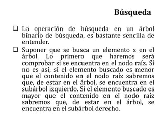 Búsqueda
 La operación de búsqueda en un árbol
binario de búsqueda, es bastante sencilla de
entender.
 Suponer que se busca un elemento x en el
árbol. Lo primero que haremos será
comprobar si se encuentra en el nodo raíz. Si
no es así, si el elemento buscado es menor
que el contenido en el nodo raíz sabremos
que, de estar en el árbol, se encuentra en el
subárbol izquierdo. Si el elemento buscado es
mayor que el contenido en el nodo raíz
sabremos que, de estar en el árbol, se
encuentra en el subárbol derecho.
 