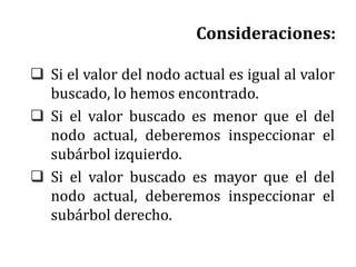 Consideraciones:
 Si el valor del nodo actual es igual al valor
buscado, lo hemos encontrado.
 Si el valor buscado es menor que el del
nodo actual, deberemos inspeccionar el
subárbol izquierdo.
 Si el valor buscado es mayor que el del
nodo actual, deberemos inspeccionar el
subárbol derecho.
 