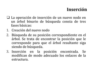 Inserción
 La operación de inserción de un nuevo nodo en
un árbol binario de búsqueda consta de tres
fases básicas:
1. Creación del nuevo nodo
2. Búsqueda de su posición correspondiente en el
árbol. Se trata de encontrar la posición que le
corresponde para que el árbol resultante siga
siendo de búsqueda.
3. Inserción en la posición encontrada. Se
modifican de modo adecuado los enlaces de la
estructura.
 