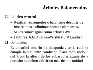 Árboles Balanceados
 La idea central
– Realizar reacomodos o balanceos después de
inserciones o eliminaciones de elementos.
– Se les conoce igual como arboles AVL
– (autores: G.M. Adelson-Velskii y E.M Landis).
 Definición:
Es un árbol binario de búsqueda , en la cual se
cumple la siguiente condición “Para todo nodo T
del árbol la altura de los subárboles izquierdo y
derecho no deben diferir en más de una unidad .
 