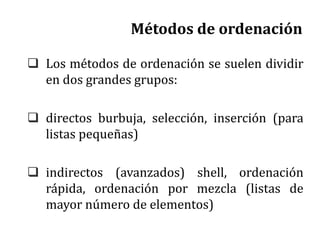 Métodos de ordenación
 Los métodos de ordenación se suelen dividir
en dos grandes grupos:
 directos burbuja, selección, inserción (para
listas pequeñas)
 indirectos (avanzados) shell, ordenación
rápida, ordenación por mezcla (listas de
mayor número de elementos)
 