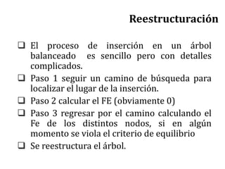 Reestructuración
 El proceso de inserción en un árbol
balanceado es sencillo pero con detalles
complicados.
 Paso 1 seguir un camino de búsqueda para
localizar el lugar de la inserción.
 Paso 2 calcular el FE (obviamente 0)
 Paso 3 regresar por el camino calculando el
Fe de los distintos nodos, si en algún
momento se viola el criterio de equilibrio
 Se reestructura el árbol.
 