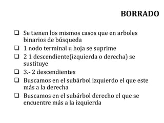 BORRADO
 Se tienen los mismos casos que en arboles
binarios de búsqueda
 1 nodo terminal u hoja se suprime
 2 1 descendiente(izquierda o derecha) se
sustituye
 3.- 2 descendientes
 Buscamos en el subárbol izquierdo el que este
más a la derecha
 Buscamos en el subárbol derecho el que se
encuentre más a la izquierda
 