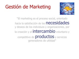 Gestión de Marketing  “ El marketing es el proceso social, orientado hacia la satisfacción de las   necesidades   y deseos de los individuos y organizaciones, por la creación y el   intercambio   voluntario y competitivo de   productos   y servicios generadores de utilidad” 