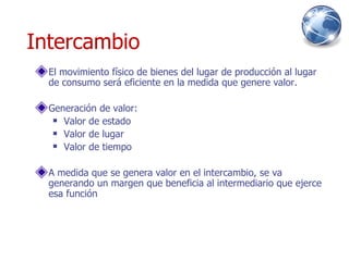 Intercambio El movimiento físico de bienes del lugar de producción al lugar de consumo será eficiente en la medida que genere valor. Generación de valor: Valor de estado Valor de lugar Valor de tiempo A medida que se genera valor en el intercambio, se va generando un margen que beneficia al intermediario que ejerce esa función 