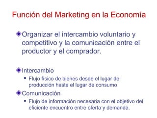 Función del Marketing en la Economía

  Organizar el intercambio voluntario y
  competitivo y la comunicación entre el
  productor y el comprador.

  Intercambio
      Flujo físico de bienes desde el lugar de
       producción hasta el lugar de consumo
  Comunicación
      Flujo de información necesaria con el objetivo del
       eficiente encuentro entre oferta y demanda.
 